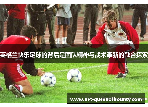 英格兰快乐足球的背后是团队精神与战术革新的融合探索 英格兰快乐足球的背后是团队精神与战术革新的融合探索