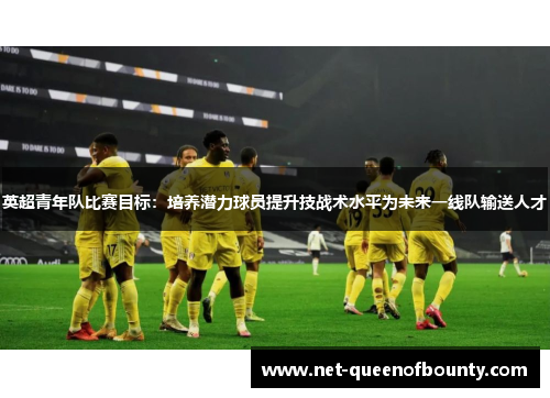英超青年队比赛目标:培养潜力球员提升技战术水平为未来一线队输送人才 英超青年队比赛目标:培养潜力球员提升技战术水平为未来一线队输送人才