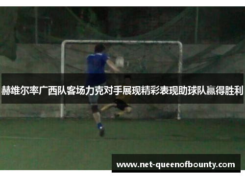 赫维尔率广西队客场力克对手展现精彩表现助球队赢得胜利 赫维尔率广西队客场力克对手展现精彩表现助球队赢得胜利