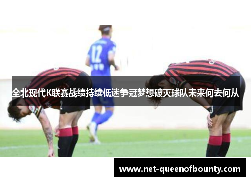 全北现代K联赛战绩持续低迷争冠梦想破灭球队未来何去何从 全北现代K联赛战绩持续低迷争冠梦想破灭球队未来何去何从